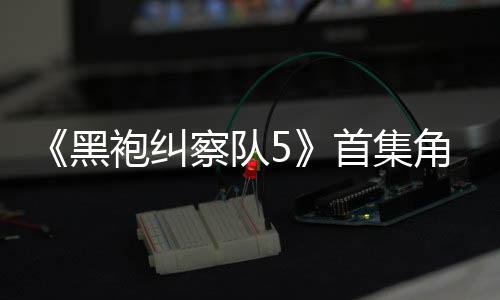 袍纠引热议 圆满首集死亡盛赞黑察队角色结局粉丝